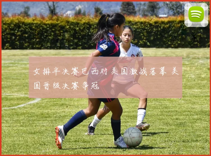 女排半决赛巴西对美国激战落幕 美国晋级决赛争冠