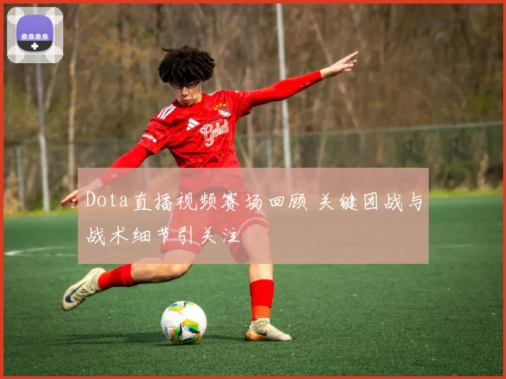 Dota直播视频赛场回顾 关键团战与战术细节引关注