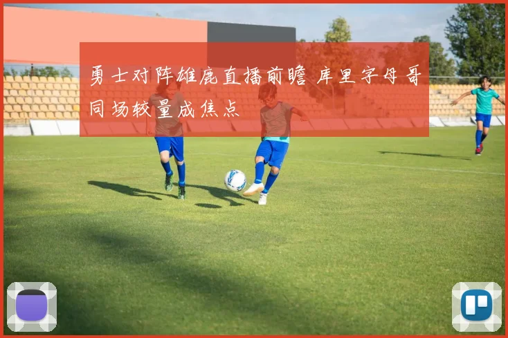 勇士对阵雄鹿直播前瞻 库里字母哥同场较量成焦点