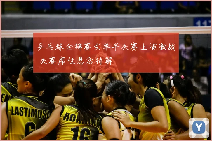 乒乓球全锦赛女单半决赛上演激战 决赛席位悬念待解